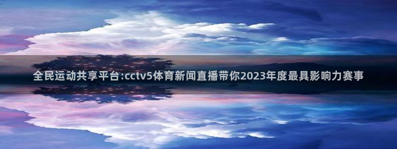 松鼠网官方下载：全民运动共享平台:cctv5体育新闻直播带你2023年度最具影响力赛事